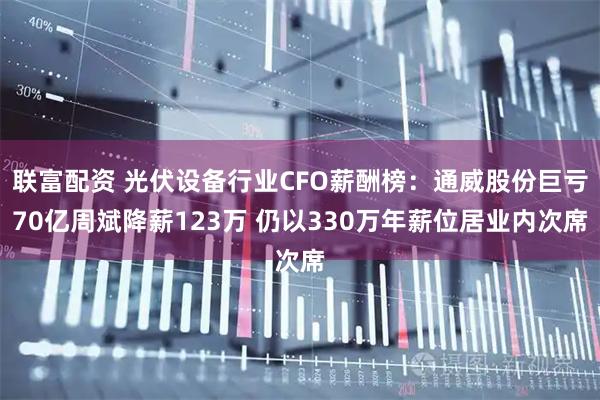 联富配资 光伏设备行业CFO薪酬榜：通威股份巨亏70亿周斌降薪123万 仍以330万年薪位居业内次席