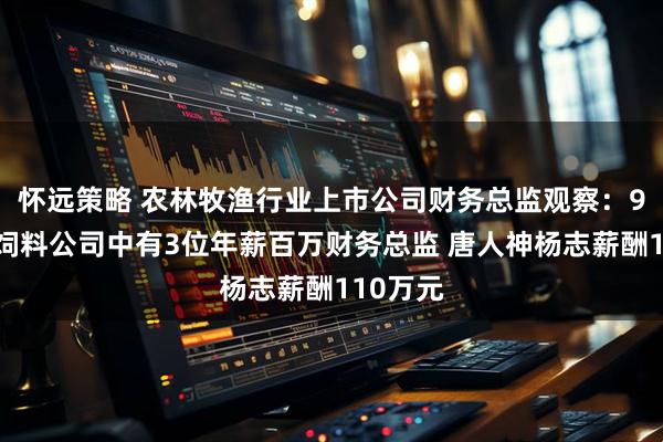 怀远策略 农林牧渔行业上市公司财务总监观察：9家畜禽饲料公司中有3位年薪百万财务总监 唐人神杨志薪酬110万元