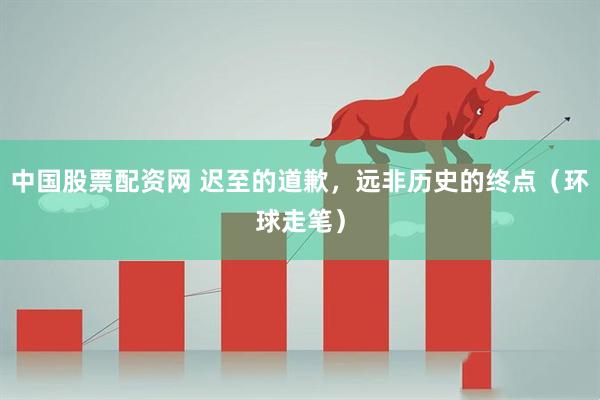中国股票配资网 迟至的道歉，远非历史的终点（环球走笔）