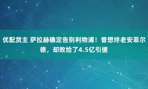 优配货主 萨拉赫确定告别利物浦!曾想终老安菲尔德,却败给了4.5亿引援
