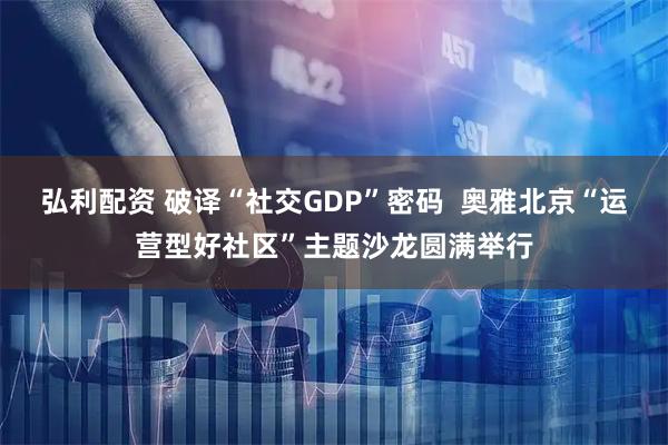 弘利配资 破译“社交GDP”密码  奥雅北京“运营型好社区”主题沙龙圆满举行