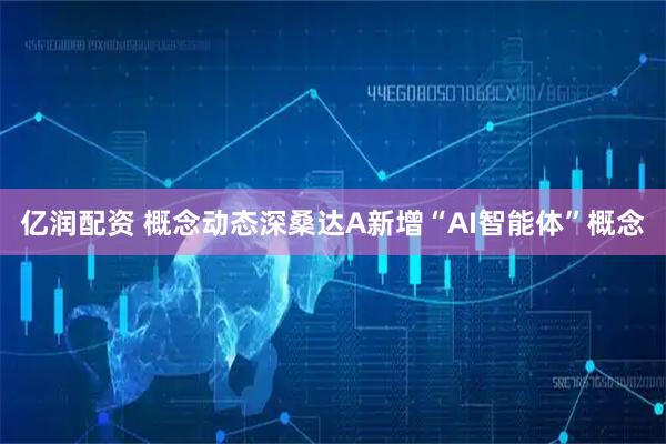 亿润配资 概念动态深桑达A新增“AI智能体”概念