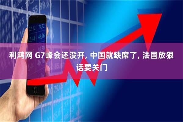 利鸿网 G7峰会还没开, 中国就缺席了, 法国放狠话要关门