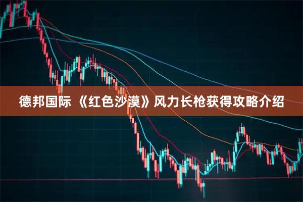 德邦国际 《红色沙漠》风力长枪获得攻略介绍