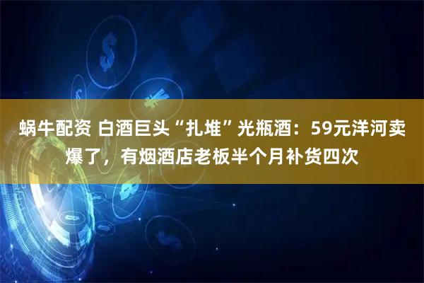 蜗牛配资 白酒巨头“扎堆”光瓶酒：59元洋河卖爆了，有烟酒店老板半个月补货四次