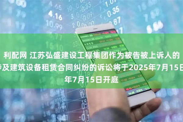 利配网 江苏弘盛建设工程集团作为被告被上诉人的1起涉及建筑设备租赁合同纠纷的诉讼将于2025年7月15日开庭