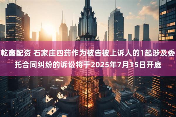 乾鑫配资 石家庄四药作为被告被上诉人的1起涉及委托合同纠纷的诉讼将于2025年7月15日开庭