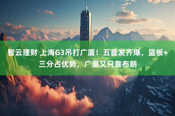智云理财 上海G3吊打广厦！五首发齐爆，篮板+三分占优势，广厦又只靠布朗
