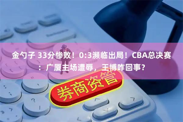 金勺子 33分惨败！0:3濒临出局！CBA总决赛：广厦主场遭辱，王博咋回事？