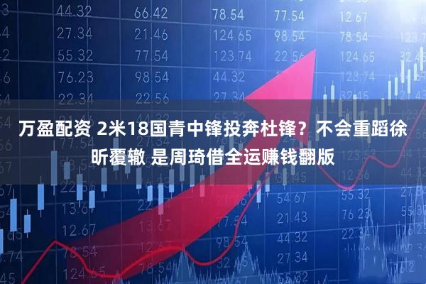万盈配资 2米18国青中锋投奔杜锋？不会重蹈徐昕覆辙 是周琦借全运赚钱翻版