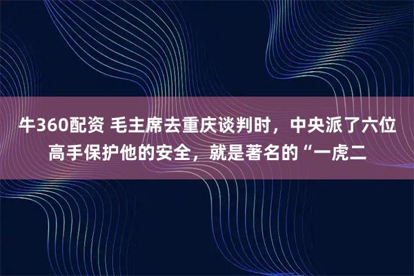 牛360配资 毛主席去重庆谈判时，中央派了六位高手保护他的安全，就是著名的“一虎二