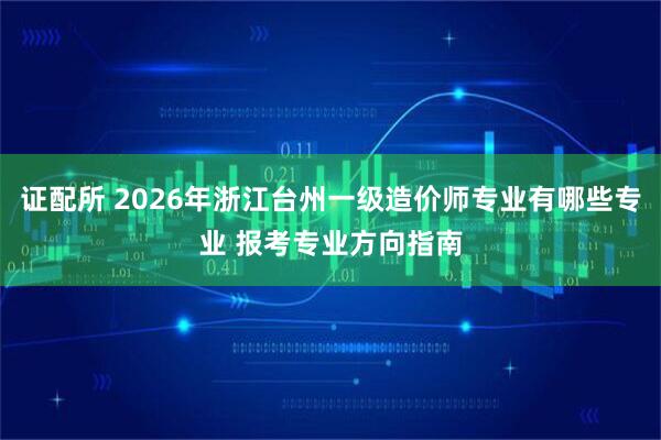 证配所 2026年浙江台州一级造价师专业有哪些专业 报考专业方向指南