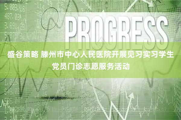 盛谷策略 滕州市中心人民医院开展见习实习学生党员门诊志愿服务活动