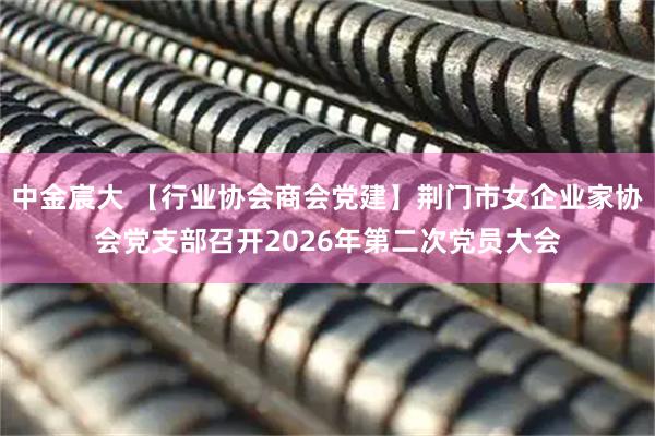 中金宸大 【行业协会商会党建】荆门市女企业家协会党支部召开2026年第二次党员大会