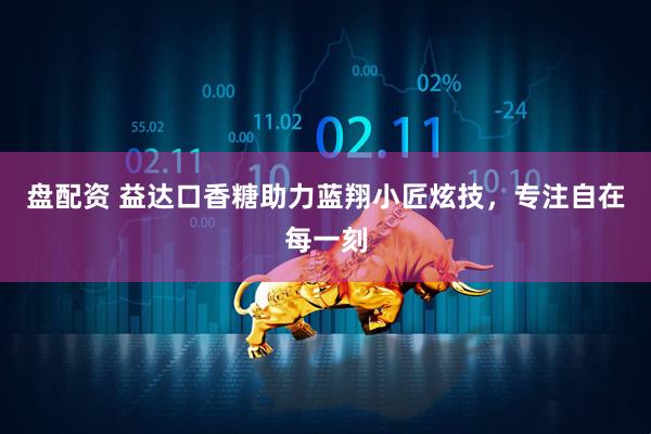 盘配资 益达口香糖助力蓝翔小匠炫技，专注自在每一刻
