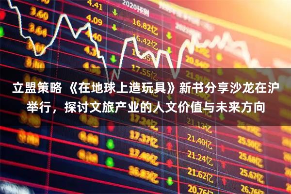 立盟策略 《在地球上造玩具》新书分享沙龙在沪举行，探讨文旅产业的人文价值与未来方向