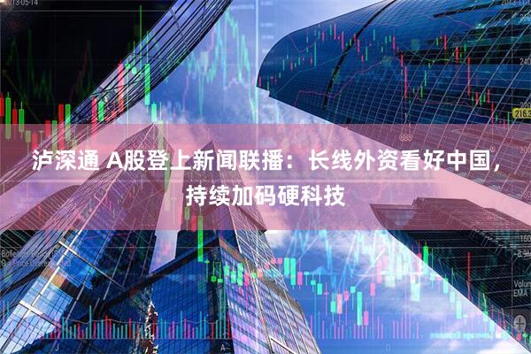 泸深通 A股登上新闻联播：长线外资看好中国，持续加码硬科技