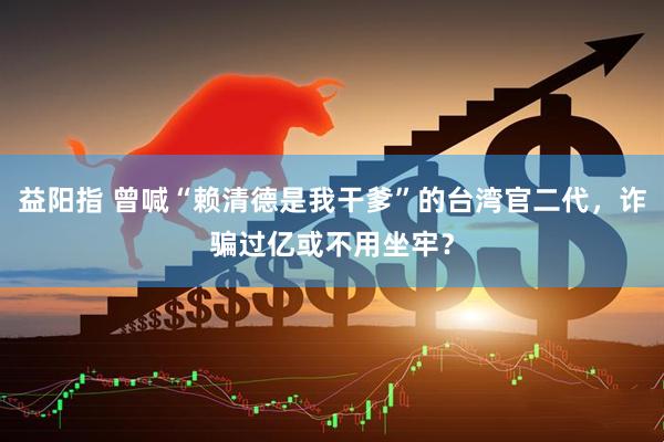 益阳指 曾喊“赖清德是我干爹”的台湾官二代，诈骗过亿或不用坐牢？