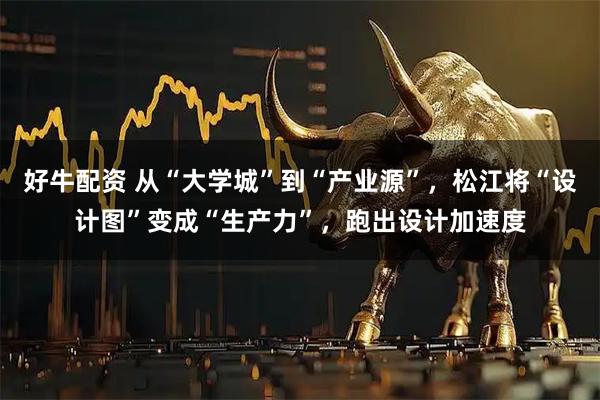 好牛配资 从“大学城”到“产业源”，松江将“设计图”变成“生产力”，跑出设计加速度