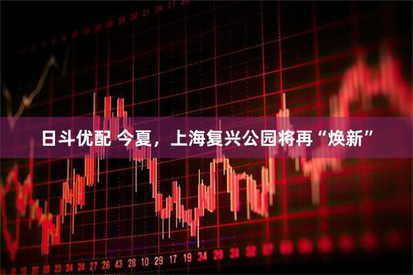 日斗优配 今夏，上海复兴公园将再“焕新”