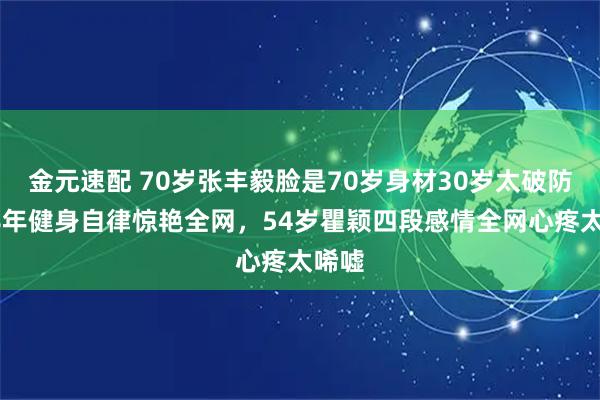 金元速配 70岁张丰毅脸是70岁身材30岁太破防！38年健身自律惊艳全网，54岁瞿颖四段感情全网心疼太唏嘘