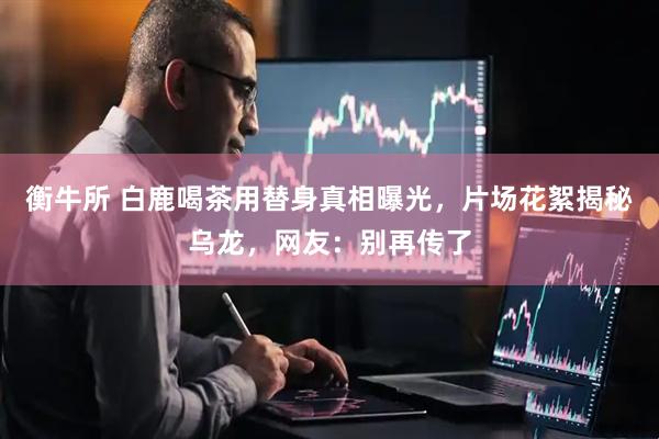 衡牛所 白鹿喝茶用替身真相曝光，片场花絮揭秘乌龙，网友：别再传了