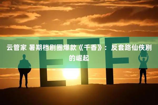 云管家 暑期档剧圈爆款《千香》：反套路仙侠剧的崛起