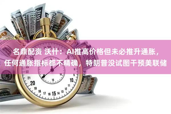 名鼎配资 沃什：AI推高价格但未必推升通胀，任何通胀指标都不精确，特朗普没试图干预美联储