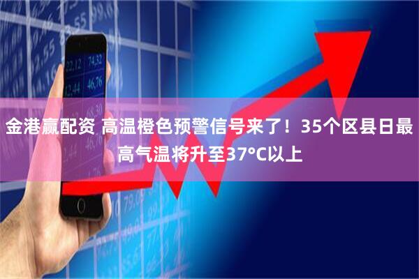 金港赢配资 高温橙色预警信号来了！35个区县日最高气温将升至37°C以上