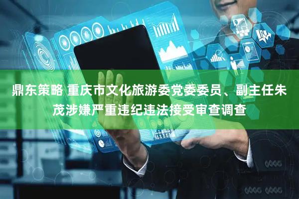 鼎东策略 重庆市文化旅游委党委委员、副主任朱茂涉嫌严重违纪违法接受审查调查