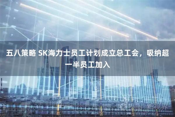 五八策略 SK海力士员工计划成立总工会，吸纳超一半员工加入