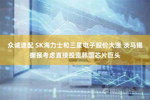 众诚速配 SK海力士和三星电子股价大涨 淡马锡据报考虑直接投资韩国芯片巨头