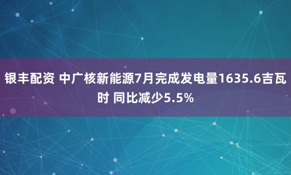 银丰配资 中广核新能源7月完成发电量1635.6吉瓦时 同比减少5.5%