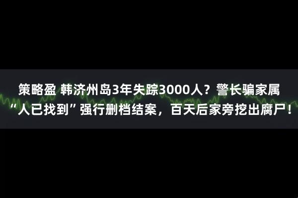 策略盈 韩济州岛3年失踪3000人？警长骗家属“人已找到”强行删档结案，百天后家旁挖出腐尸！