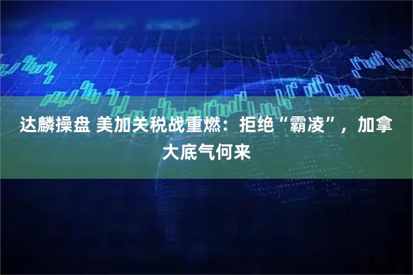 达麟操盘 美加关税战重燃：拒绝“霸凌”，加拿大底气何来