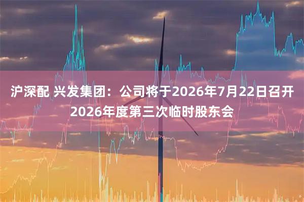 沪深配 兴发集团：公司将于2026年7月22日召开2026年度第三次临时股东会